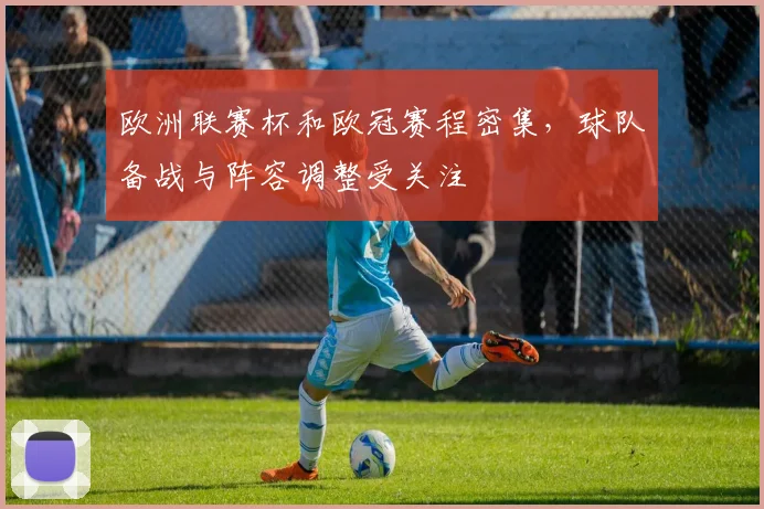 欧洲联赛杯和欧冠赛程密集，球队备战与阵容调整受关注