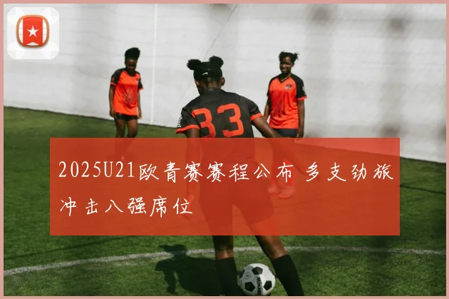 2025U21欧青赛赛程公布 多支劲旅冲击八强席位