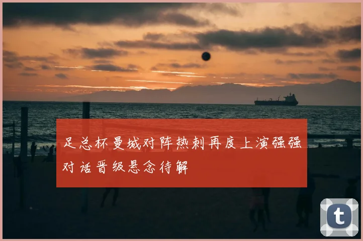 足总杯曼城对阵热刺再度上演强强对话晋级悬念待解