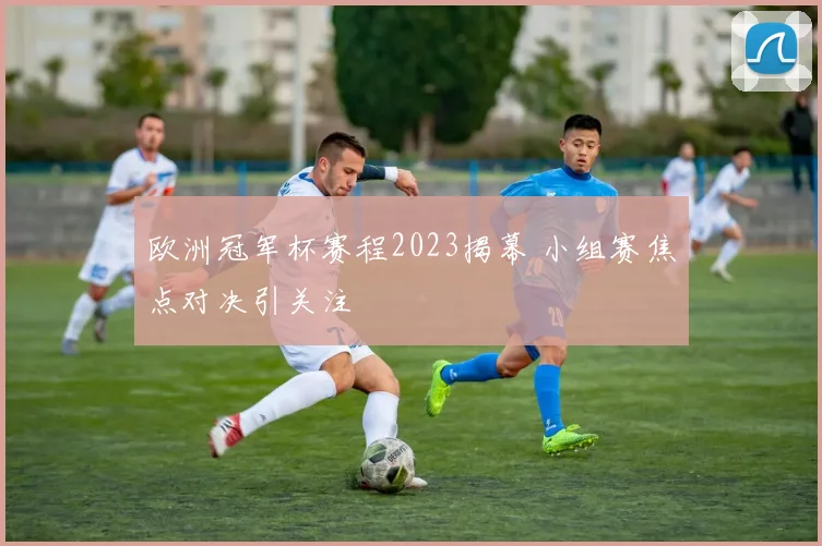 欧洲冠军杯赛程2023揭幕 小组赛焦点对决引关注