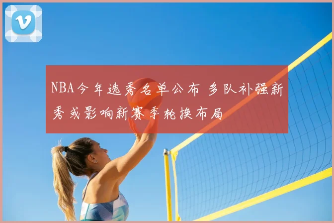 NBA今年选秀名单公布 多队补强新秀或影响新赛季轮换布局