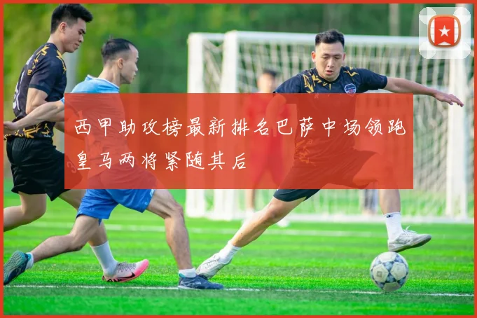 西甲助攻榜最新排名巴萨中场领跑皇马两将紧随其后