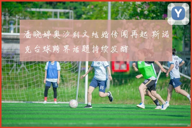 潘晓婷奥沙利文结婚传闻再起 斯诺克台球跨界话题持续发酵