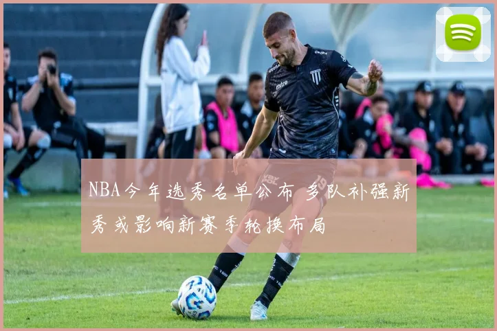 NBA今年选秀名单公布 多队补强新秀或影响新赛季轮换布局