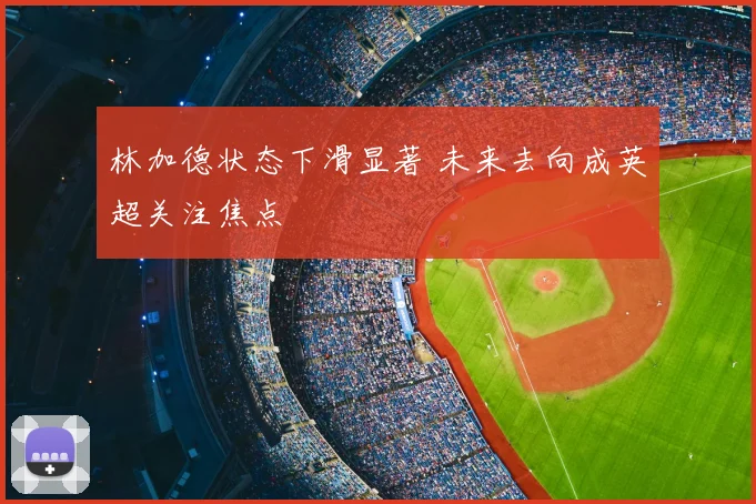 林加德状态下滑显著 未来去向成英超关注焦点