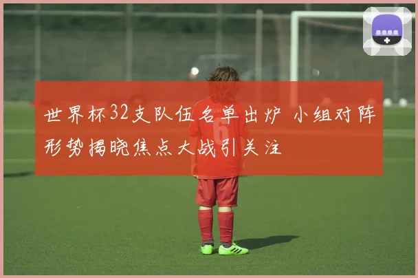 世界杯32支队伍名单出炉 小组对阵形势揭晓焦点大战引关注