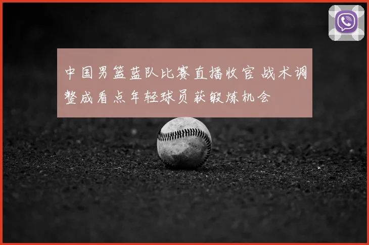 中国男篮蓝队比赛直播收官 战术调整成看点年轻球员获锻炼机会