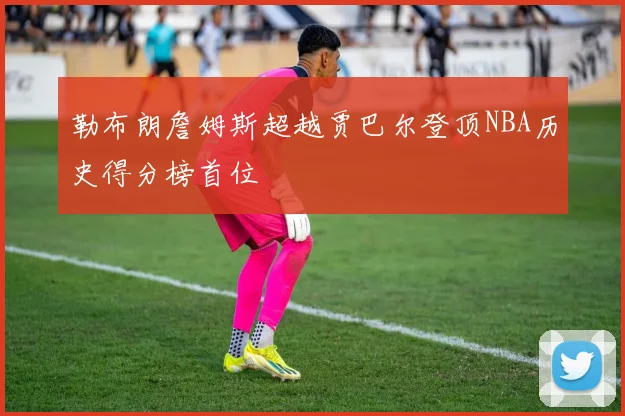 勒布朗詹姆斯超越贾巴尔登顶NBA历史得分榜首位