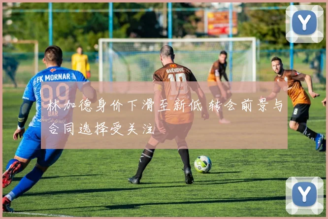 林加德身价下滑至新低 转会前景与合同选择受关注
