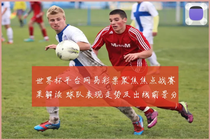 世界杯平台网易彩票聚焦焦点战赛果解读 球队表现走势及出线前景分析