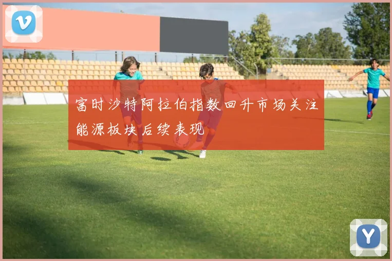富时沙特阿拉伯指数回升市场关注能源板块后续表现