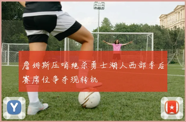 詹姆斯压哨绝杀勇士湖人西部季后赛席位争夺现转机