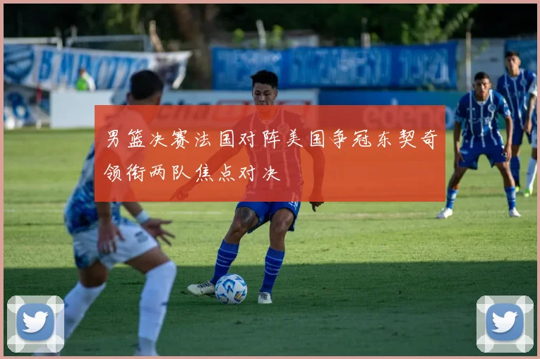 男篮决赛法国对阵美国争冠东契奇领衔两队焦点对决