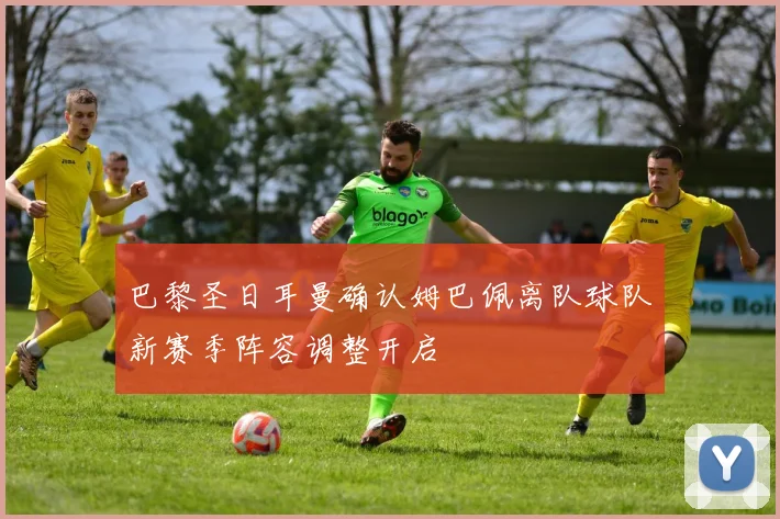 巴黎圣日耳曼确认姆巴佩离队球队新赛季阵容调整开启