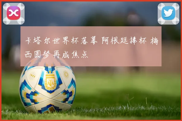 卡塔尔世界杯落幕 阿根廷捧杯 梅西圆梦再成焦点