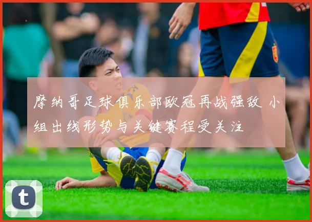 摩纳哥足球俱乐部欧冠再战强敌 小组出线形势与关键赛程受关注