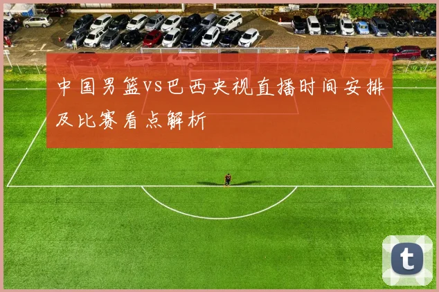 中国男篮vs巴西央视直播时间安排及比赛看点解析