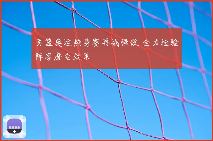 男篮奥运热身赛再战强敌 全力检验阵容磨合效果