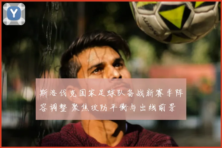 斯洛伐克国家足球队备战新赛季阵容调整 聚焦攻防平衡与出线前景