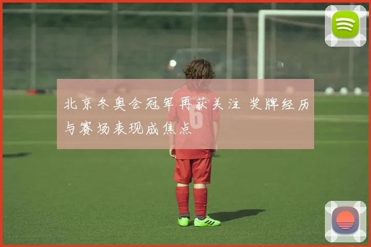 北京冬奥会冠军再获关注 奖牌经历与赛场表现成焦点