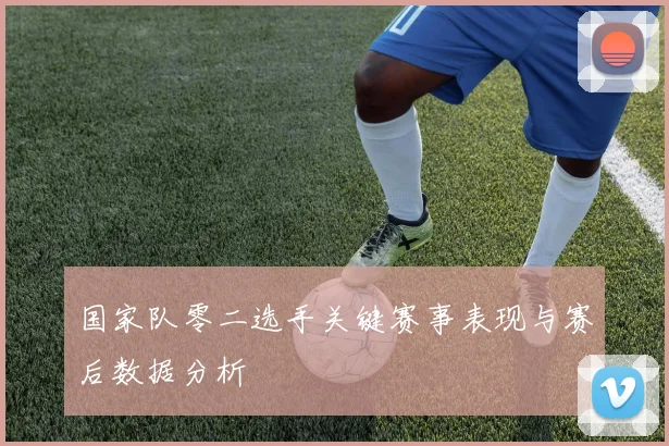 国家队零二选手关键赛事表现与赛后数据分析