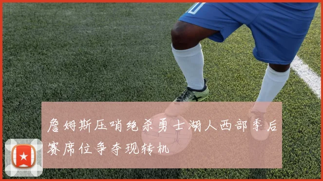 詹姆斯压哨绝杀勇士湖人西部季后赛席位争夺现转机