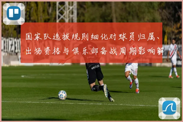 国家队选拔规则细化对球员归属、出场资格与俱乐部备战周期影响解读