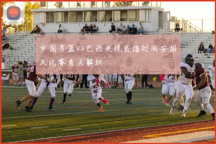 中国男篮vs巴西央视直播时间安排及比赛看点解析