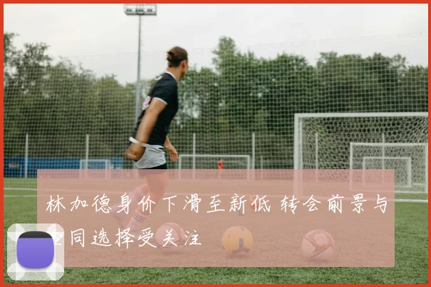 林加德身价下滑至新低 转会前景与合同选择受关注