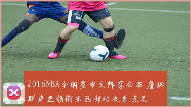 2016NBA全明星中文阵容公布 詹姆斯库里领衔东西部对决看点足