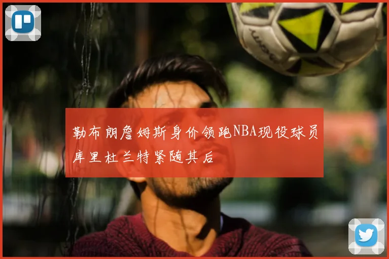 勒布朗詹姆斯身价领跑NBA现役球员库里杜兰特紧随其后