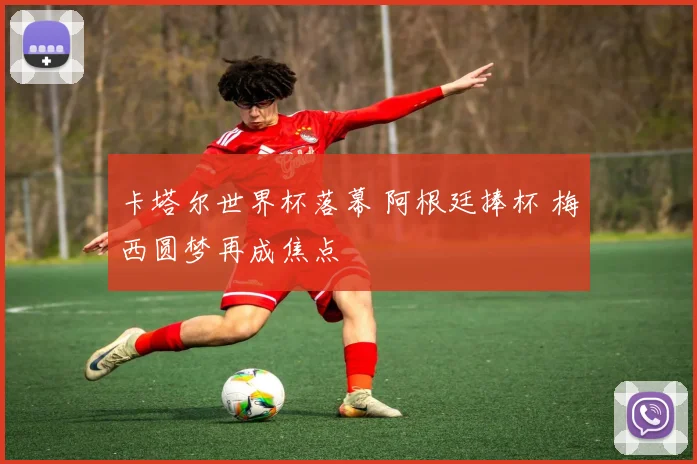 卡塔尔世界杯落幕 阿根廷捧杯 梅西圆梦再成焦点