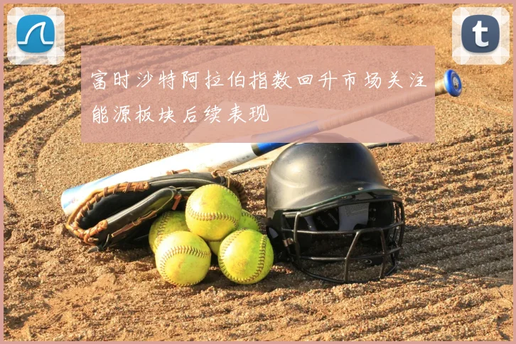 富时沙特阿拉伯指数回升市场关注能源板块后续表现