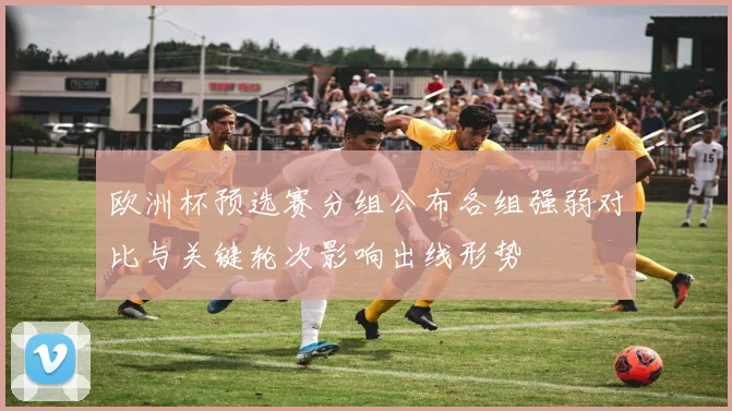 欧洲杯预选赛分组公布各组强弱对比与关键轮次影响出线形势