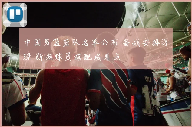 中国男篮蓝队名单公布 备战安排浮现 新老球员搭配成看点