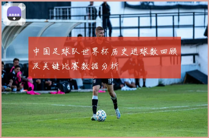 中国足球队世界杯历史进球数回顾及关键比赛数据分析