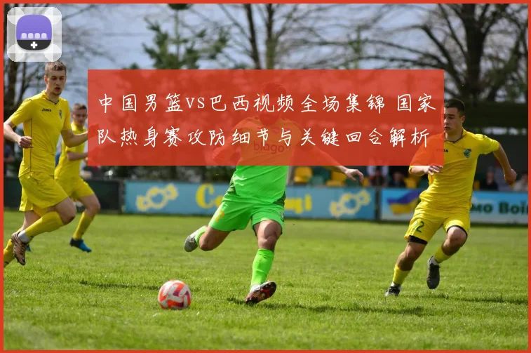 中国男篮vs巴西视频全场集锦 国家队热身赛攻防细节与关键回合解析