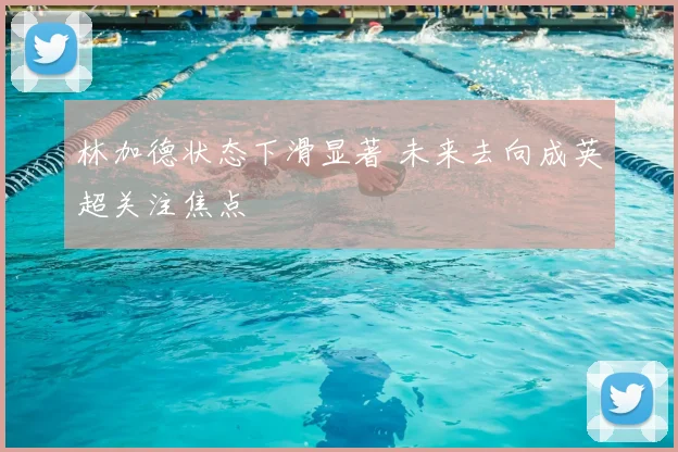 林加德状态下滑显著 未来去向成英超关注焦点