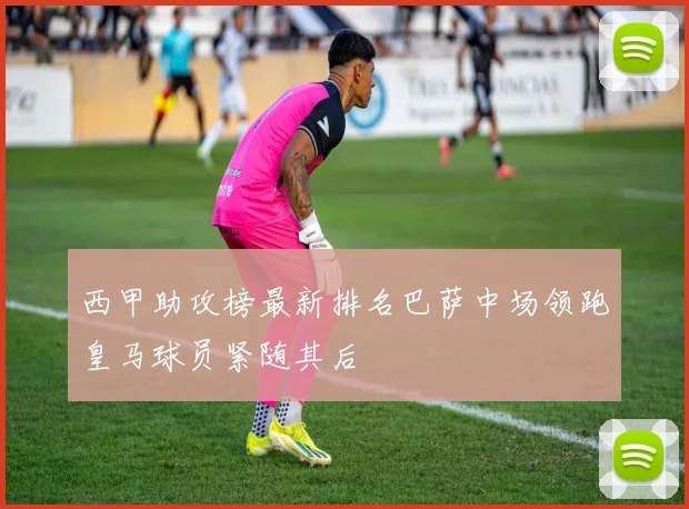 西甲助攻榜最新排名巴萨中场领跑皇马球员紧随其后