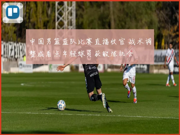 中国男篮蓝队比赛直播收官 战术调整成看点年轻球员获锻炼机会